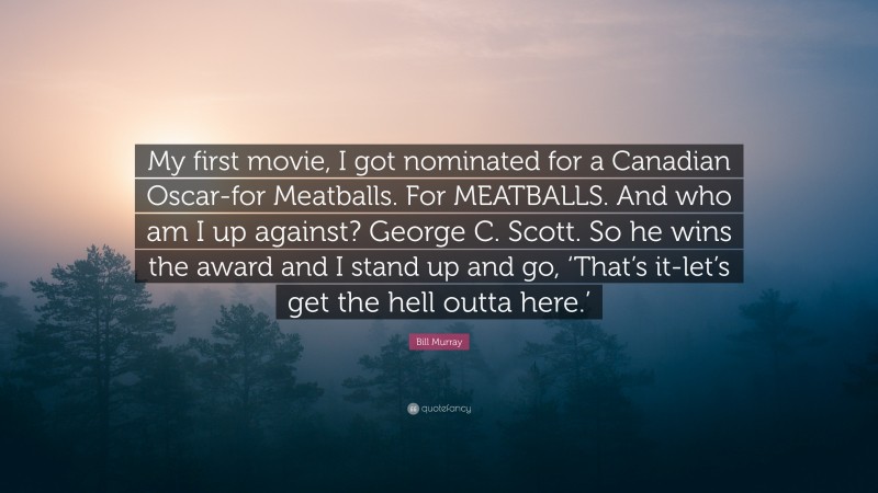 Bill Murray Quote: “My first movie, I got nominated for a Canadian Oscar-for Meatballs. For MEATBALLS. And who am I up against? George C. Scott. So he wins the award and I stand up and go, ‘That’s it-let’s get the hell outta here.’”