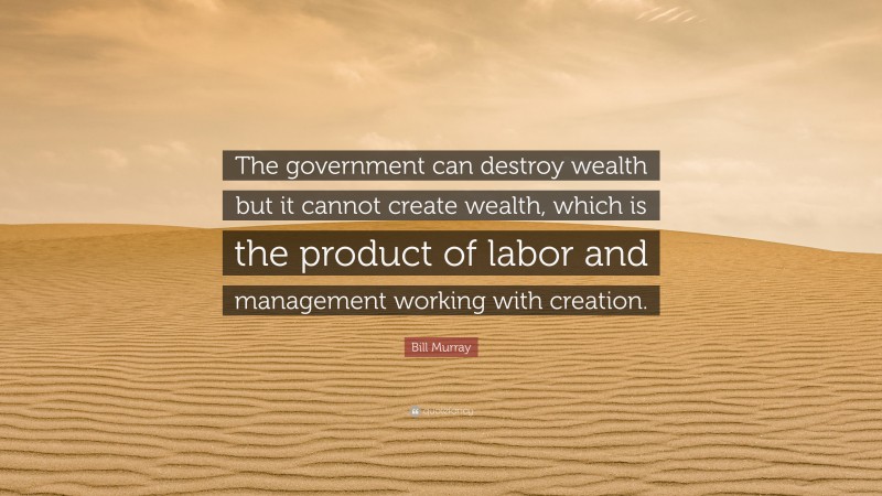 Bill Murray Quote: “The government can destroy wealth but it cannot create wealth, which is the product of labor and management working with creation.”