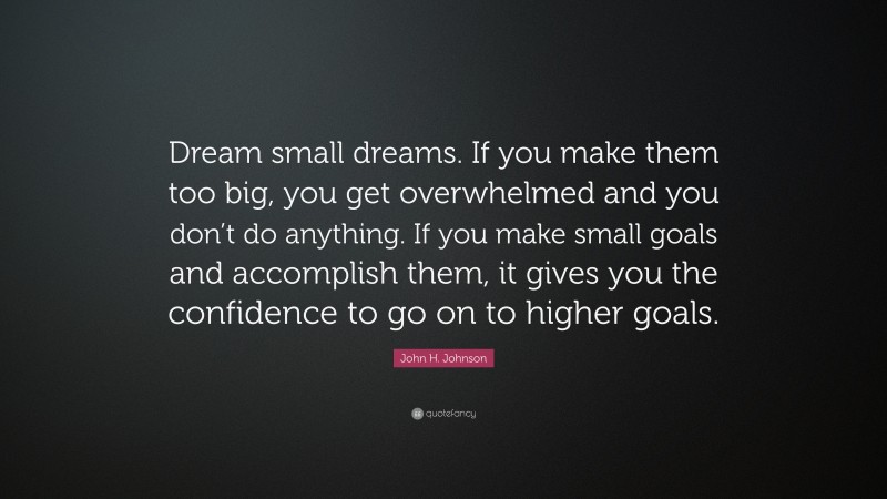 John H. Johnson Quote: “Dream small dreams. If you make them too big, you get overwhelmed and you don’t do anything. If you make small goals and accomplish them, it gives you the confidence to go on to higher goals.”