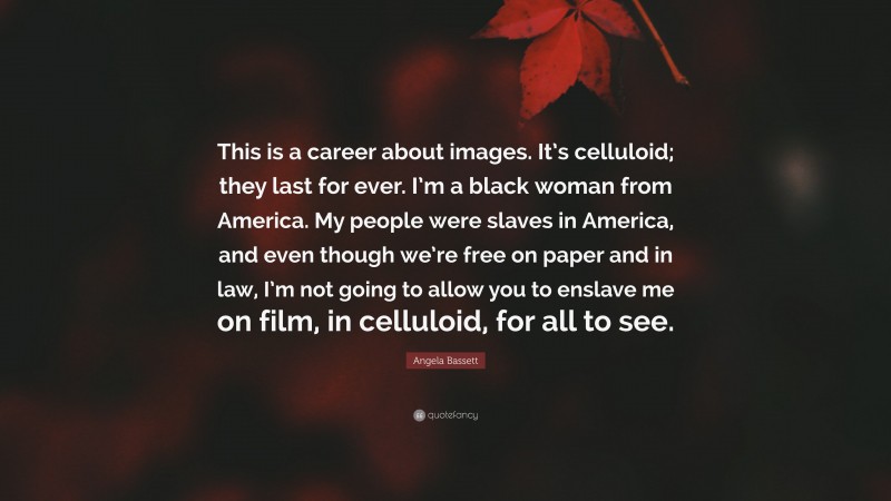 Angela Bassett Quote: “This is a career about images. It’s celluloid; they last for ever. I’m a black woman from America. My people were slaves in America, and even though we’re free on paper and in law, I’m not going to allow you to enslave me on film, in celluloid, for all to see.”