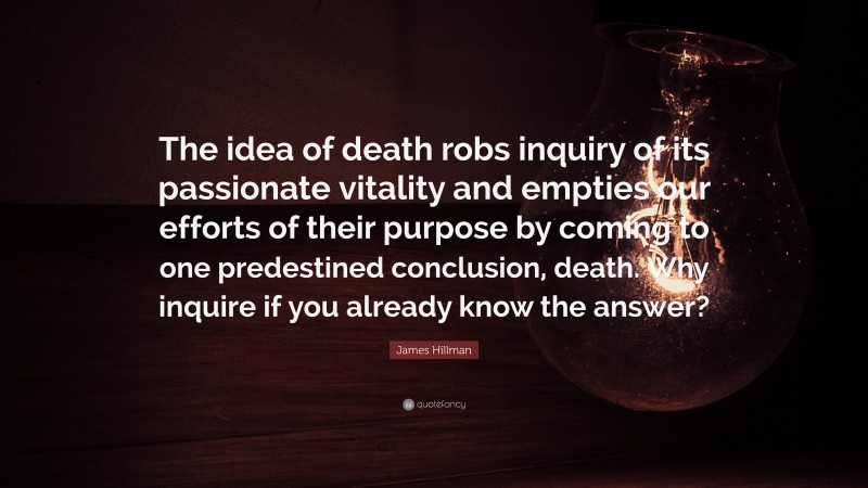 James Hillman Quote: “The idea of death robs inquiry of its passionate vitality and empties our efforts of their purpose by coming to one predestined conclusion, death. Why inquire if you already know the answer?”