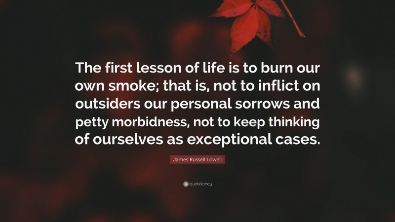 James Russell Lowell Quote: “The first lesson of life is to burn our own smoke; that is, not to inflict on outsiders our personal sorrows and petty morbidness, not to keep thinking of ourselves as exceptional cases.”