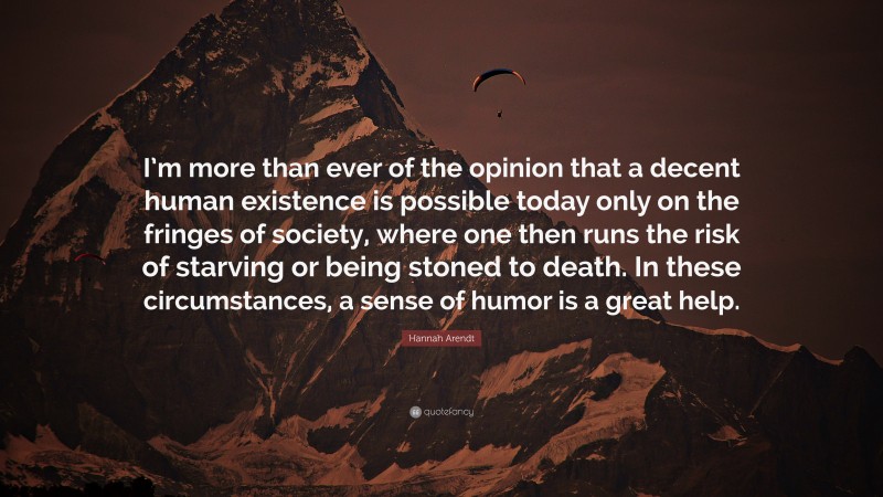 Hannah Arendt Quote: “I’m more than ever of the opinion that a decent human existence is possible today only on the fringes of society, where one then runs the risk of starving or being stoned to death. In these circumstances, a sense of humor is a great help.”