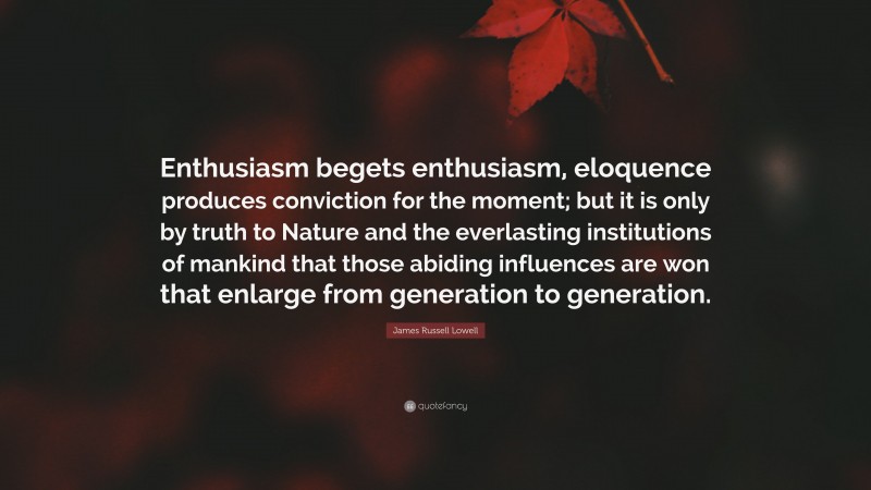 James Russell Lowell Quote: “Enthusiasm begets enthusiasm, eloquence produces conviction for the moment; but it is only by truth to Nature and the everlasting institutions of mankind that those abiding influences are won that enlarge from generation to generation.”