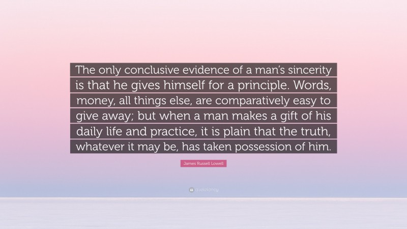James Russell Lowell Quote: “The only conclusive evidence of a man’s sincerity is that he gives himself for a principle. Words, money, all things else, are comparatively easy to give away; but when a man makes a gift of his daily life and practice, it is plain that the truth, whatever it may be, has taken possession of him.”