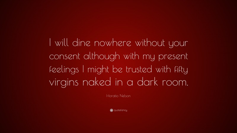 Horatio Nelson Quote: “I will dine nowhere without your consent although with my present feelings I might be trusted with fifty virgins naked in a dark room.”