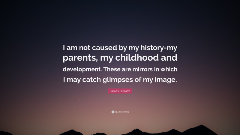 James Hillman Quote: “I am not caused by my history-my parents, my childhood and development. These are mirrors in which I may catch glimpses of my image.”