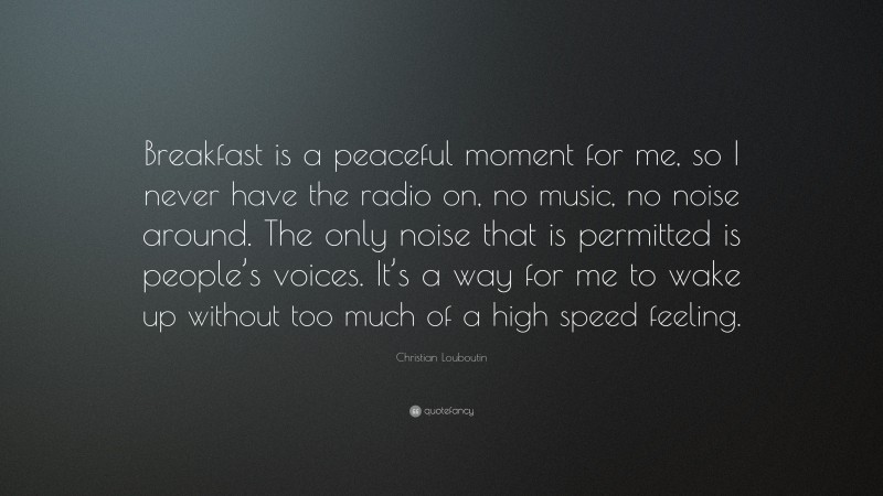 Christian Louboutin Quote: “Breakfast is a peaceful moment for me, so I never have the radio on, no music, no noise around. The only noise that is permitted is people’s voices. It’s a way for me to wake up without too much of a high speed feeling.”
