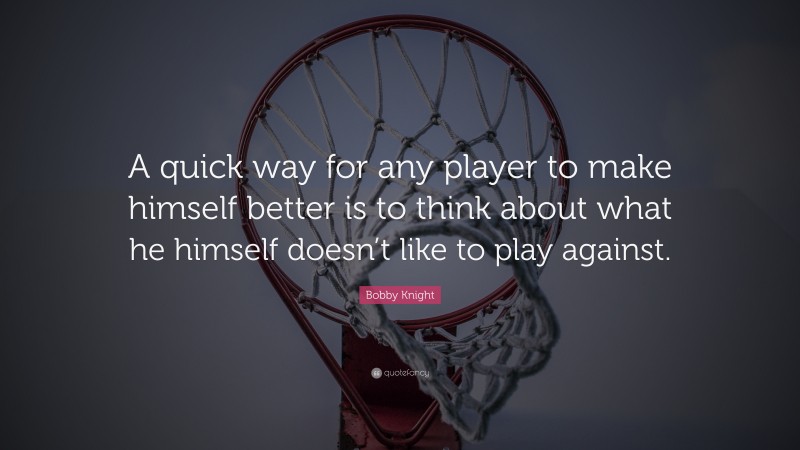 Bobby Knight Quote: “A quick way for any player to make himself better is to think about what he himself doesn’t like to play against.”