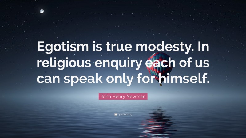 John Henry Newman Quote: “Egotism is true modesty. In religious enquiry each of us can speak only for himself.”