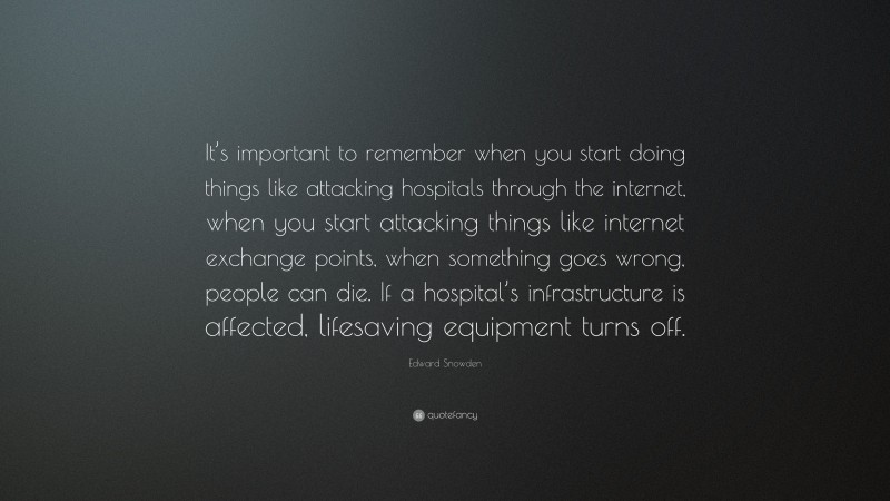 Edward Snowden Quote: “It’s important to remember when you start doing things like attacking hospitals through the internet, when you start attacking things like internet exchange points, when something goes wrong, people can die. If a hospital’s infrastructure is affected, lifesaving equipment turns off.”