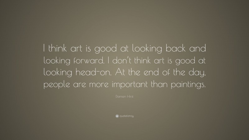 Damien Hirst Quote: “I think art is good at looking back and looking forward. I don’t think art is good at looking head-on. At the end of the day, people are more important than paintings.”