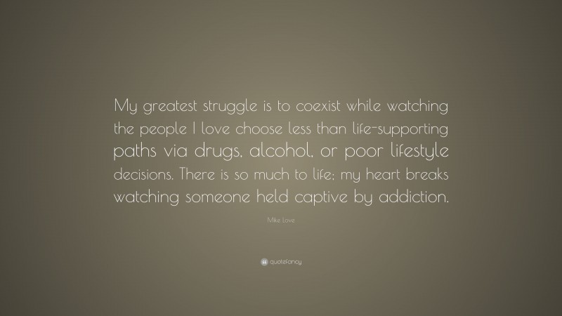 Mike Love Quote: “My greatest struggle is to coexist while watching the people I love choose less than life-supporting paths via drugs, alcohol, or poor lifestyle decisions. There is so much to life; my heart breaks watching someone held captive by addiction.”