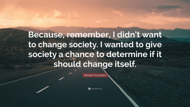 Edward Snowden Quote: “Because, remember, I didn’t want to change society. I wanted to give society a chance to determine if it should change itself.”