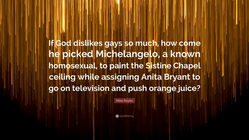 Mike Royko Quote: “If God dislikes gays so much, how come he picked Michelangelo, a known homosexual, to paint the Sistine Chapel ceiling while assigning Anita Bryant to go on television and push orange juice?”