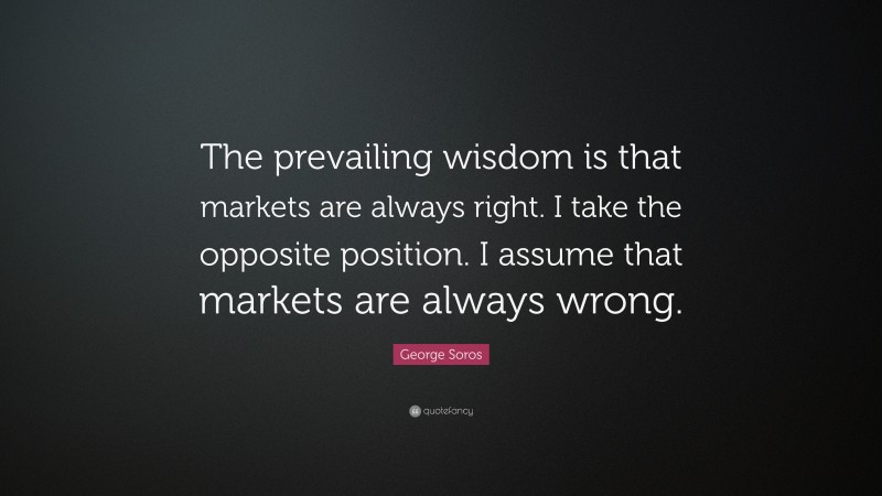 George Soros Quote: “The prevailing wisdom is that markets are always right. I take the opposite position. I assume that markets are always wrong.”