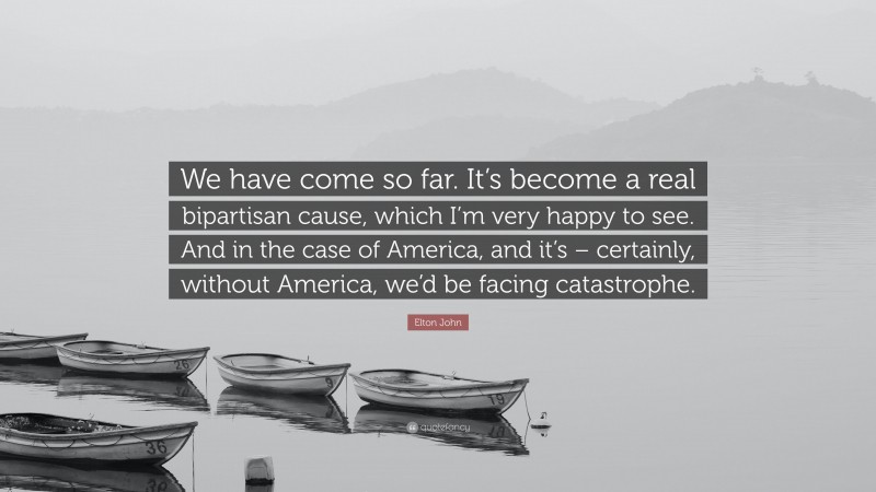 Elton John Quote: “We have come so far. It’s become a real bipartisan cause, which I’m very happy to see. And in the case of America, and it’s – certainly, without America, we’d be facing catastrophe.”
