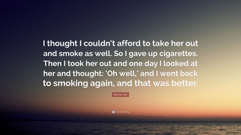 Benny Hill Quote: “I thought I couldn’t afford to take her out and smoke as well. So I gave up cigarettes. Then I took her out and one day I looked at her and thought: ‘Oh well,’ and I went back to smoking again, and that was better.”