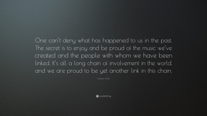 Graham Nash Quote: “One can’t deny what has happened to us in the past. The secret is to enjoy and be proud of the music we’ve created and the people with whom we have been linked. It’s all a long chain of involvement in the world, and we are proud to be yet another link in this chain.”