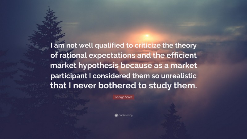 George Soros Quote: “I am not well qualified to criticize the theory of rational expectations and the efficient market hypothesis because as a market participant I considered them so unrealistic that I never bothered to study them.”