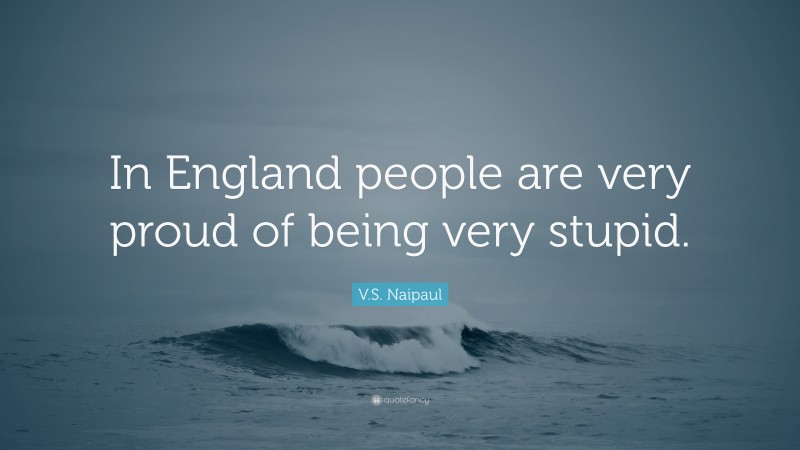 V.S. Naipaul Quote: “In England people are very proud of being very stupid.”