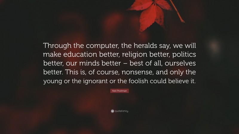 Neil Postman Quote: “Through the computer, the heralds say, we will make education better, religion better, politics better, our minds better – best of all, ourselves better. This is, of course, nonsense, and only the young or the ignorant or the foolish could believe it.”