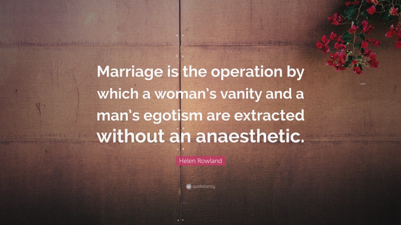 Helen Rowland Quote: “Marriage is the operation by which a woman’s vanity and a man’s egotism are extracted without an anaesthetic.”