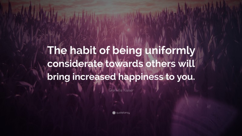 Grenville Kleiser Quote: “The habit of being uniformly considerate towards others will bring increased happiness to you.”
