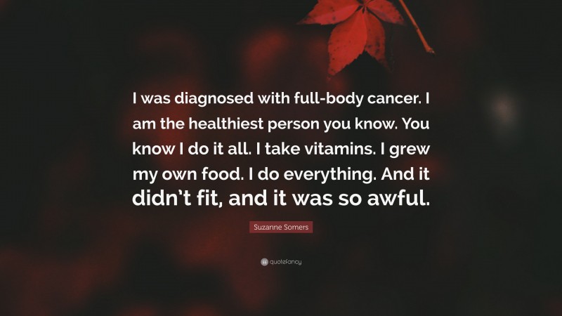 Suzanne Somers Quote: “I was diagnosed with full-body cancer. I am the healthiest person you know. You know I do it all. I take vitamins. I grew my own food. I do everything. And it didn’t fit, and it was so awful.”