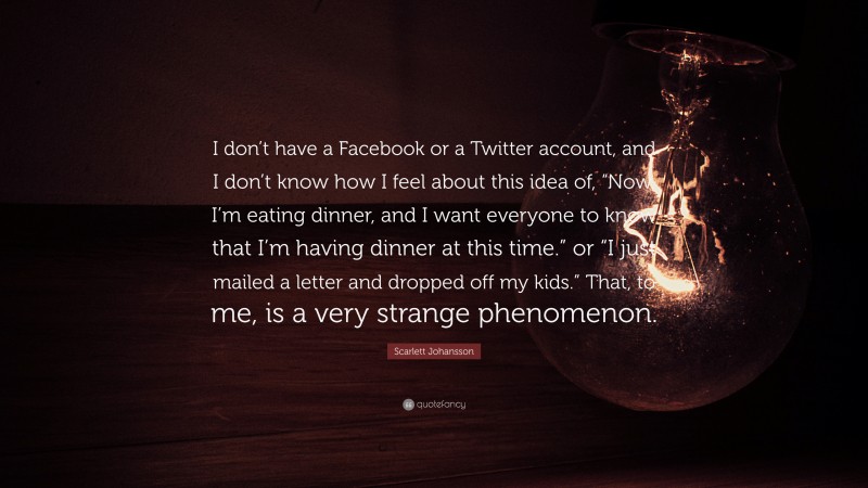 Scarlett Johansson Quote: “I don’t have a Facebook or a Twitter account, and I don’t know how I feel about this idea of, “Now, I’m eating dinner, and I want everyone to know that I’m having dinner at this time.” or “I just mailed a letter and dropped off my kids.” That, to me, is a very strange phenomenon.”