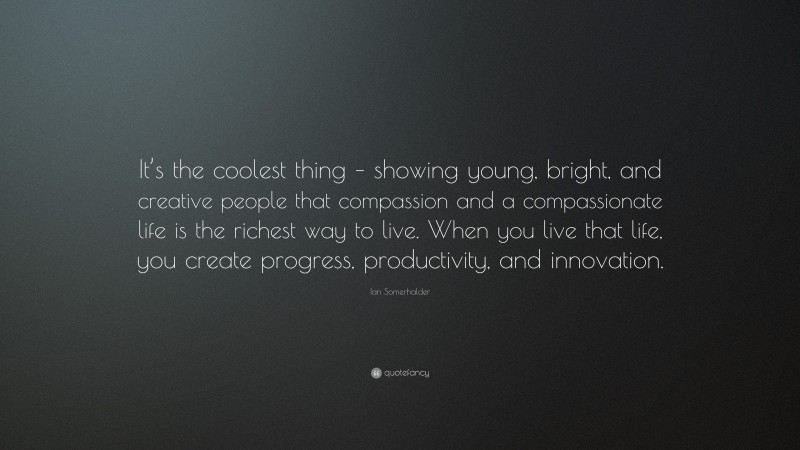 Ian Somerhalder Quote: “It’s the coolest thing – showing young, bright, and creative people that compassion and a compassionate life is the richest way to live. When you live that life, you create progress, productivity, and innovation.”