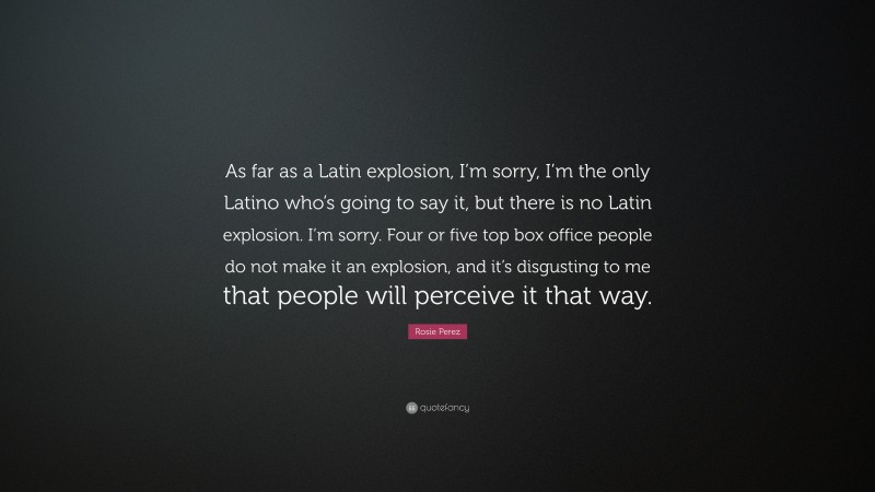Rosie Perez Quote: “As far as a Latin explosion, I’m sorry, I’m the only Latino who’s going to say it, but there is no Latin explosion. I’m sorry. Four or five top box office people do not make it an explosion, and it’s disgusting to me that people will perceive it that way.”