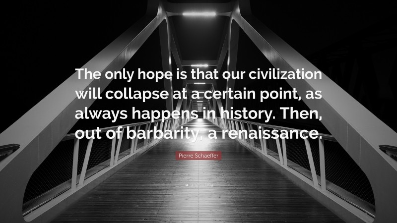 Pierre Schaeffer Quote: “The only hope is that our civilization will collapse at a certain point, as always happens in history. Then, out of barbarity, a renaissance.”