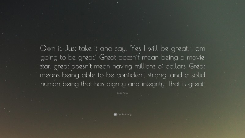 Rosie Perez Quote: “Own it. Just take it and say, ‘Yes I will be great, I am going to be great.’ Great doesn’t mean being a movie star, great doesn’t mean having millions of dollars. Great means being able to be confident, strong, and a solid human being that has dignity and integrity. That is great.”