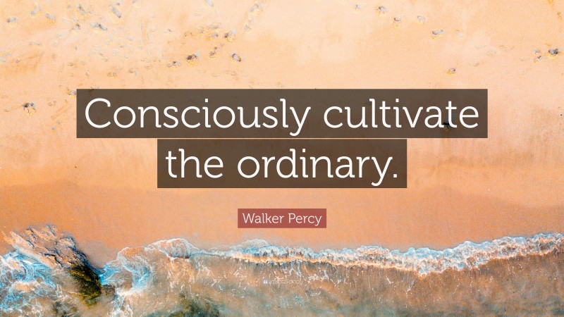 Walker Percy Quote: “Consciously cultivate the ordinary.”