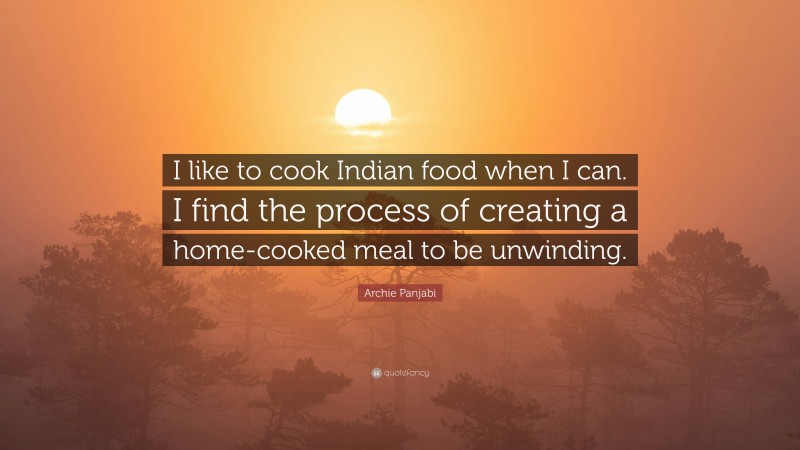 Archie Panjabi Quote: “I like to cook Indian food when I can. I find the process of creating a home-cooked meal to be unwinding.”