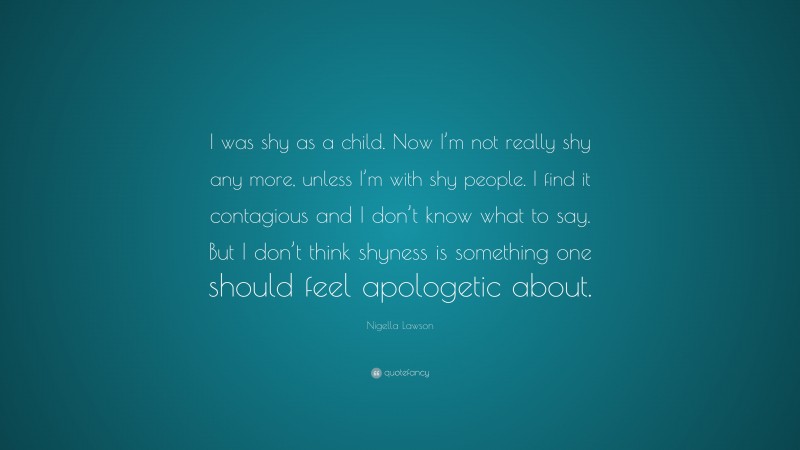 Nigella Lawson Quote: “I was shy as a child. Now I’m not really shy any more, unless I’m with shy people. I find it contagious and I don’t know what to say. But I don’t think shyness is something one should feel apologetic about.”
