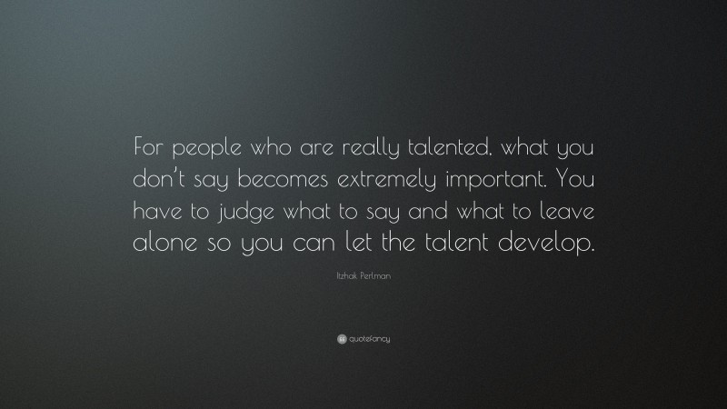 Itzhak Perlman Quote: “For people who are really talented, what you don’t say becomes extremely important. You have to judge what to say and what to leave alone so you can let the talent develop.”
