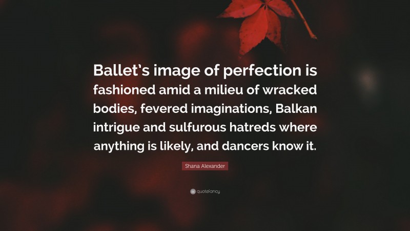 Shana Alexander Quote: “Ballet’s image of perfection is fashioned amid a milieu of wracked bodies, fevered imaginations, Balkan intrigue and sulfurous hatreds where anything is likely, and dancers know it.”