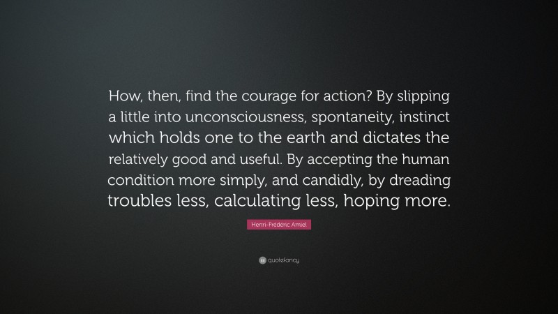 Henri-Frédéric Amiel Quote: “How, then, find the courage for action? By slipping a little into unconsciousness, spontaneity, instinct which holds one to the earth and dictates the relatively good and useful. By accepting the human condition more simply, and candidly, by dreading troubles less, calculating less, hoping more.”