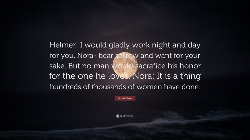 Henrik Ibsen Quote: “Helmer: I would gladly work night and day for you. Nora- bear sorrow and want for your sake. But no man would sacrafice his honor for the one he loves. Nora: It is a thing hundreds of thousands of women have done.”