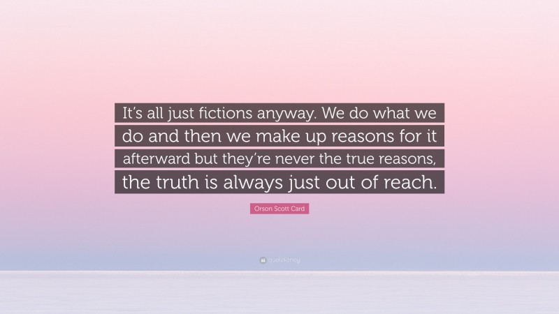Orson Scott Card Quote: “It’s all just fictions anyway. We do what we do and then we make up reasons for it afterward but they’re never the true reasons, the truth is always just out of reach.”