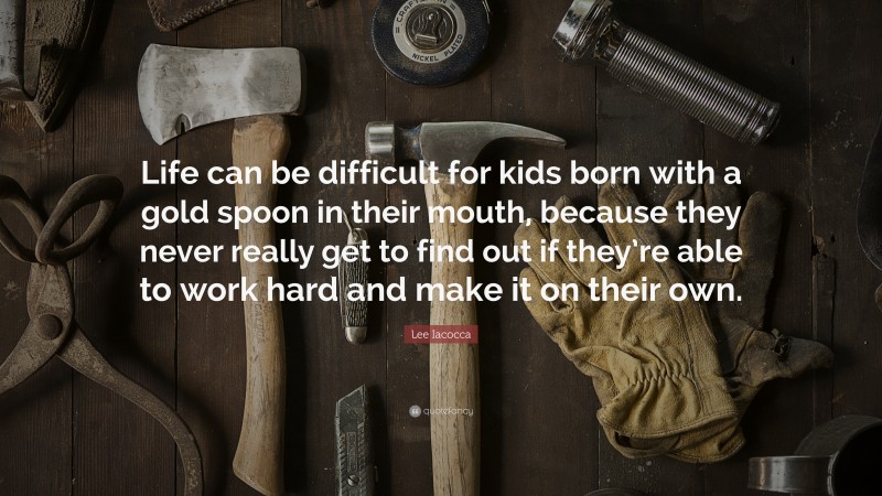 Lee Iacocca Quote: “Life can be difficult for kids born with a gold spoon in their mouth, because they never really get to find out if they’re able to work hard and make it on their own.”