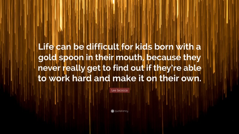 Lee Iacocca Quote: “Life can be difficult for kids born with a gold spoon in their mouth, because they never really get to find out if they’re able to work hard and make it on their own.”