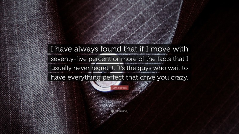 Lee Iacocca Quote: “I have always found that if I move with seventy-five percent or more of the facts that I usually never regret it. It’s the guys who wait to have everything perfect that drive you crazy.”