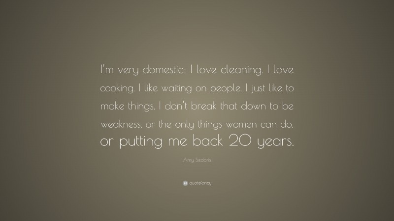 Amy Sedaris Quote: “I’m very domestic; I love cleaning. I love cooking. I like waiting on people. I just like to make things. I don’t break that down to be weakness, or the only things women can do, or putting me back 20 years.”
