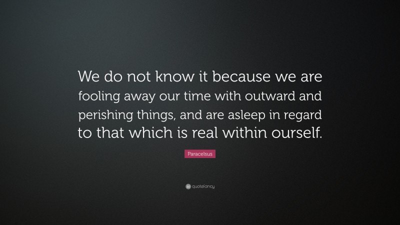 Paracelsus Quote: “We do not know it because we are fooling away our time with outward and perishing things, and are asleep in regard to that which is real within ourself.”