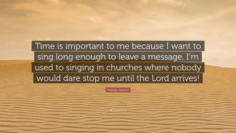 Mahalia Jackson Quote: “Time is important to me because I want to sing long enough to leave a message. I’m used to singing in churches where nobody would dare stop me until the Lord arrives!”