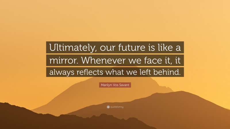 Marilyn Vos Savant Quote: “Ultimately, our future is like a mirror. Whenever we face it, it always reflects what we left behind.”