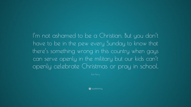 Rick Perry Quote: “I’m not ashamed to be a Christian. But you don’t have to be in the pew every Sunday to know that there’s something wrong in this country when gays can serve openly in the military but our kids can’t openly celebrate Christmas or pray in school.”
